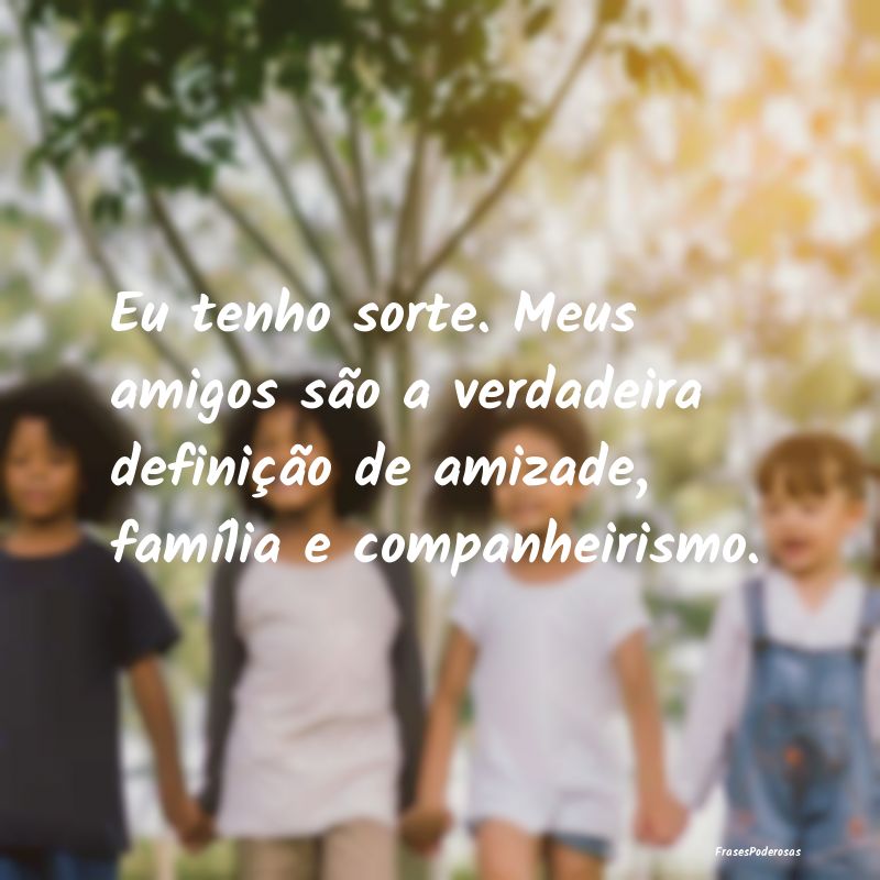 Eu tenho sorte. Meus amigos são a verdadeira defi... Eu tenho sorte. Meus amigos são a verdadeira defi...