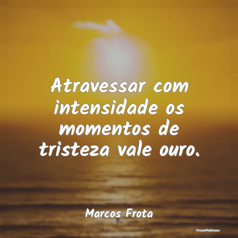 Atravessar com intensidade os momentos de tristeza...