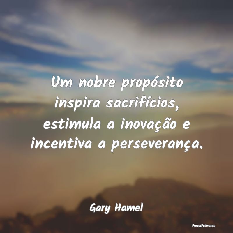 Um nobre propósito inspira sacrifícios, estimula...