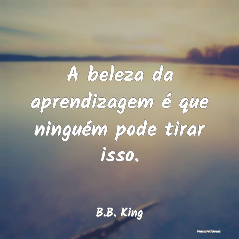A beleza da aprendizagem é que ninguém pode tira...