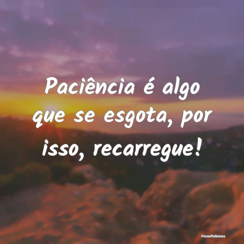 Paciência é algo que se esgota, por isso, recarr...