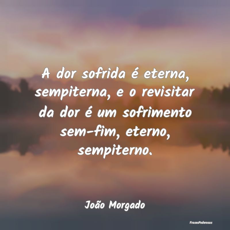 A dor sofrida é eterna, sempiterna, e o revisitar... A dor sofrida é eterna, sempiterna, e o revisitar...