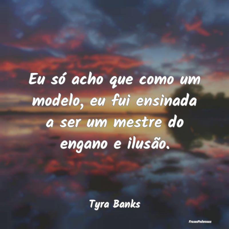 Eu só acho que como um modelo, eu fui ensinada a ...