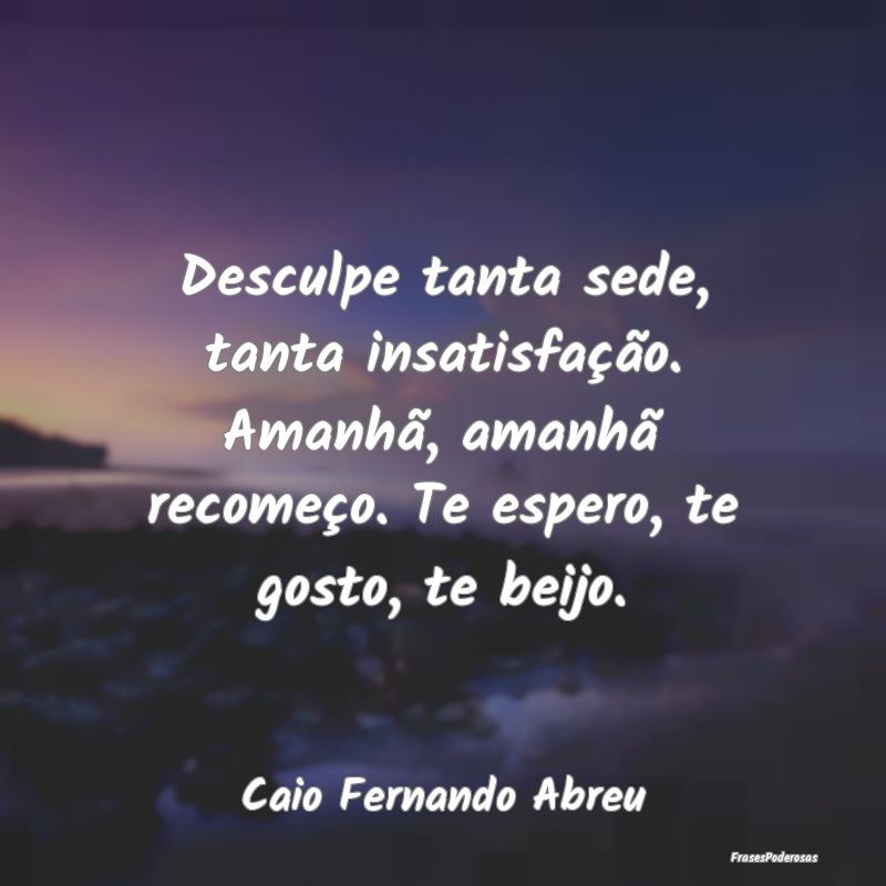 Desculpe tanta sede, tanta insatisfação. Amanhã... Desculpe tanta sede, tanta insatisfação. Amanhã...