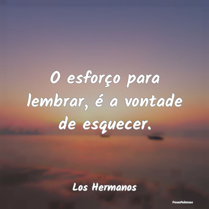 O esforço para lembrar, é a vontade de esquecer....