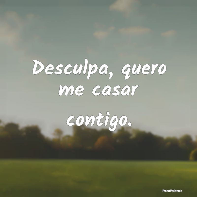 Desculpa, quero me casar contigo.
...