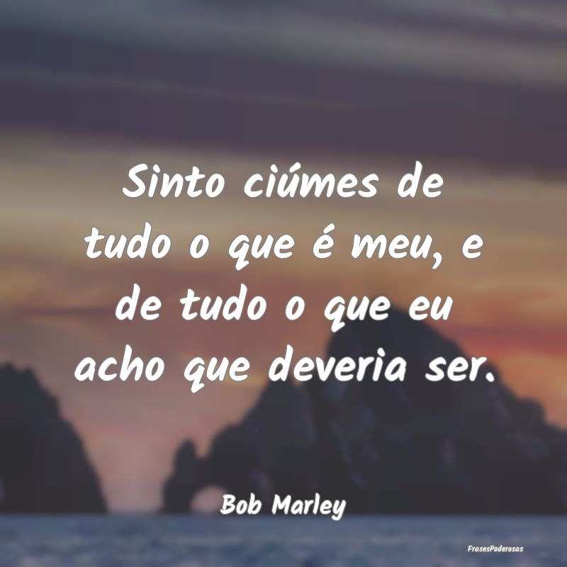 Sinto ciúmes de tudo o que é meu, e de tudo o qu...