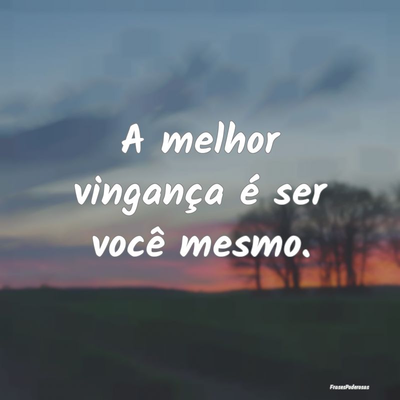 A melhor vingança é ser você mesmo.
...