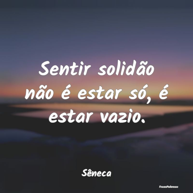 Sentir solidão não é estar só, é estar vazio....