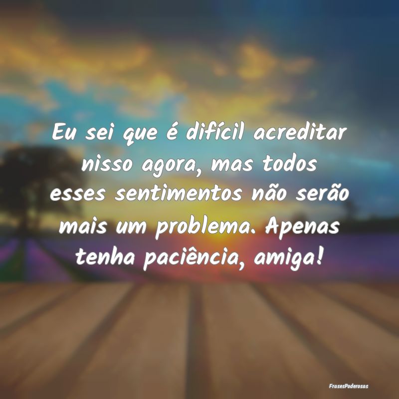 Eu sei que é difícil acreditar nisso agora, mas ...
