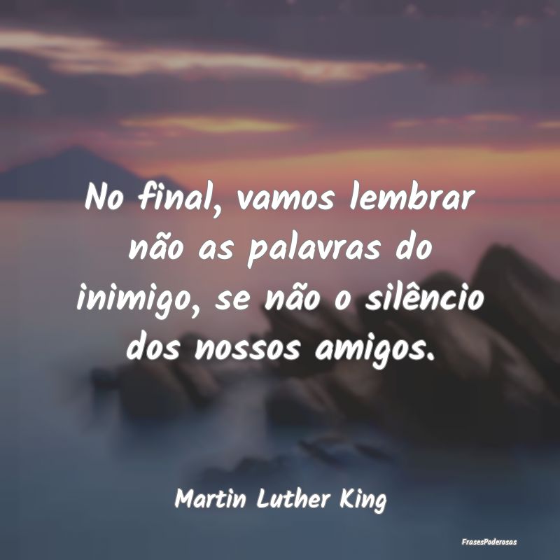 No final, vamos lembrar não as palavras do inimig...