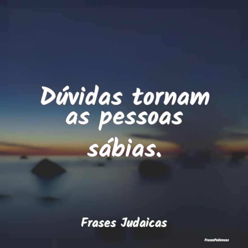 Dúvidas tornam as pessoas sábias....